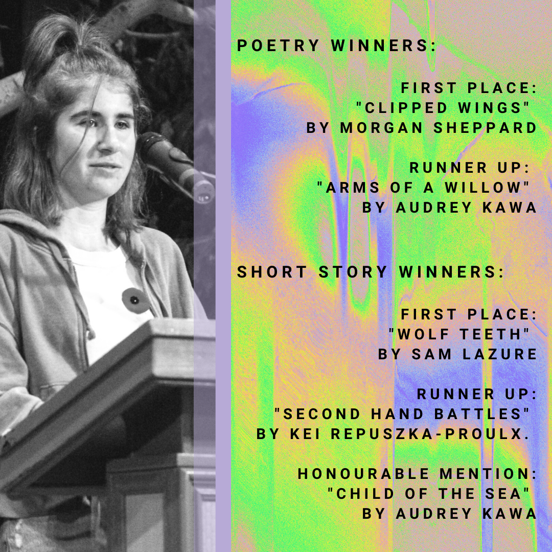 First Place: "Clipped Wings" by Morgan Sheppard Runner Up: "Arms of a Willow" by Audrey Kawa Poetry Winners: Short Story Winners: First Place: "Wolf Teeth" by Sam Lazure Runner Up: "Second Hand Battles" by Kei Repuszka-Proulx. Honourable Mention: "Child of the Sea" by Audrey Kawa